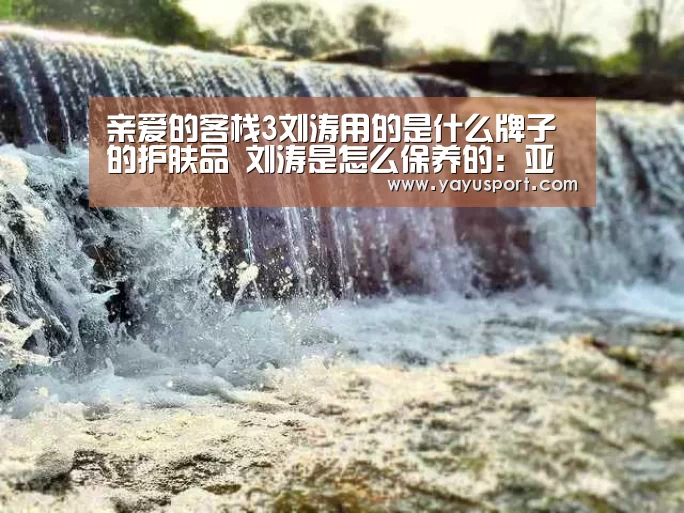 亲爱的客栈3刘涛用的是什么牌子的护肤品 刘涛是怎么保养的：亚